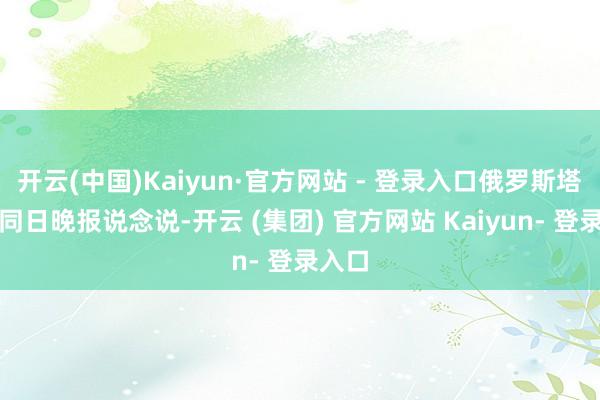 开云(中国)Kaiyun·官方网站 - 登录入口俄罗斯塔斯社同日晚报说念说-开云 (集团) 官方网站 Kaiyun- 登录入口
