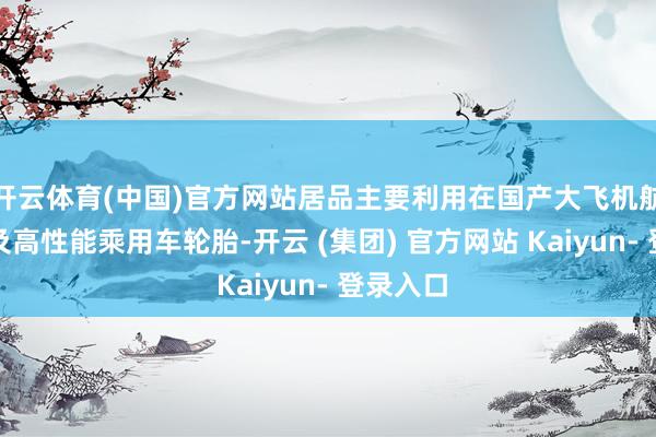 开云体育(中国)官方网站居品主要利用在国产大飞机航空轮胎及高性能乘用车轮胎-开云 (集团) 官方网站 Kaiyun- 登录入口