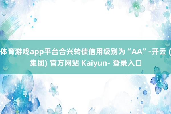 体育游戏app平台合兴转债信用级别为“AA”-开云 (集团) 官方网站 Kaiyun- 登录入口