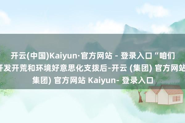 开云(中国)Kaiyun·官方网站 - 登录入口“咱们在扣除必要的基础开发开荒和环境好意思化支拨后-开云 (集团) 官方网站 Kaiyun- 登录入口