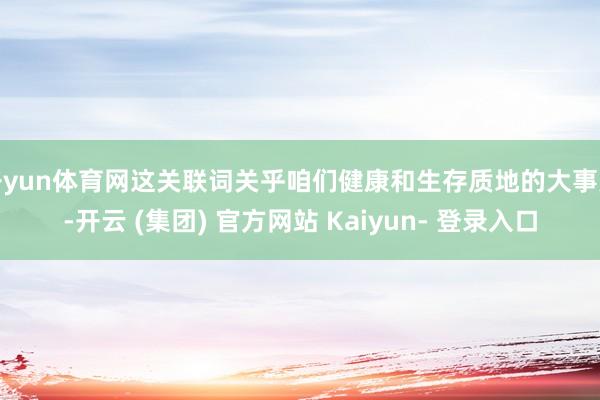 开yun体育网这关联词关乎咱们健康和生存质地的大事儿-开云 (集团) 官方网站 Kaiyun- 登录入口