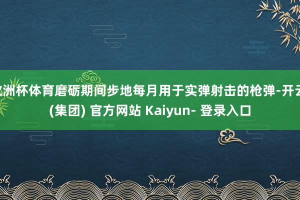欧洲杯体育磨砺期间步地每月用于实弹射击的枪弹-开云 (集团) 官方网站 Kaiyun- 登录入口