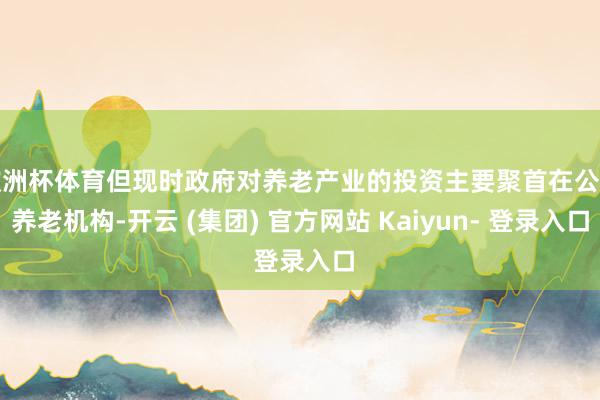 欧洲杯体育但现时政府对养老产业的投资主要聚首在公办养老机构-开云 (集团) 官方网站 Kaiyun- 登录入口