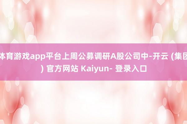 体育游戏app平台上周公募调研A股公司中-开云 (集团) 官方网站 Kaiyun- 登录入口