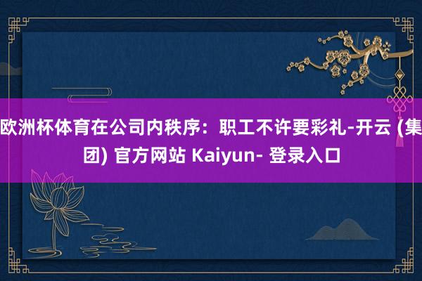 欧洲杯体育在公司内秩序：　　职工不许要彩礼-开云 (集团) 官方网站 Kaiyun- 登录入口