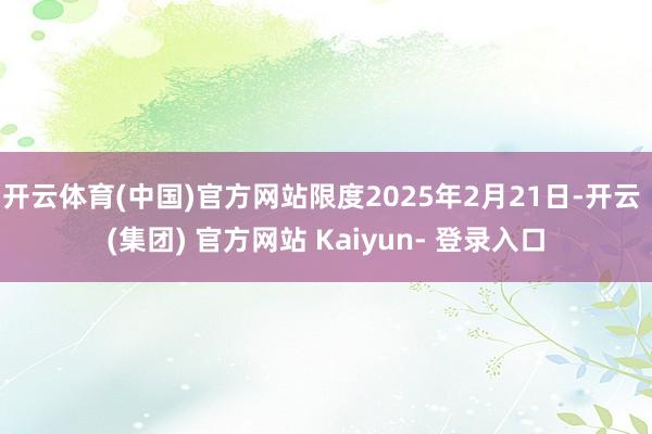 开云体育(中国)官方网站限度2025年2月21日-开云 (集团) 官方网站 Kaiyun- 登录入口