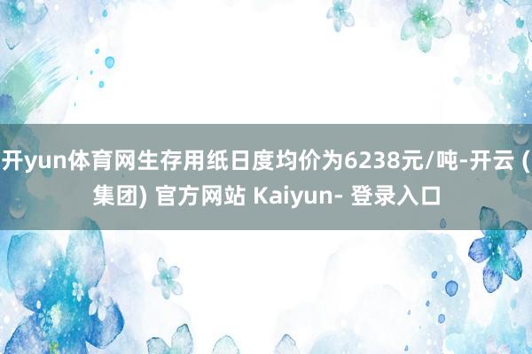 开yun体育网生存用纸日度均价为6238元/吨-开云 (集团) 官方网站 Kaiyun- 登录入口