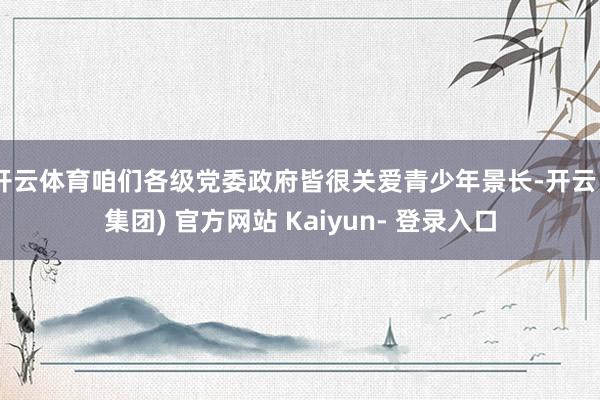 开云体育咱们各级党委政府皆很关爱青少年景长-开云 (集团) 官方网站 Kaiyun- 登录入口