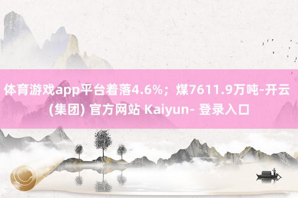 体育游戏app平台着落4.6%；煤7611.9万吨-开云 (集团) 官方网站 Kaiyun- 登录入口