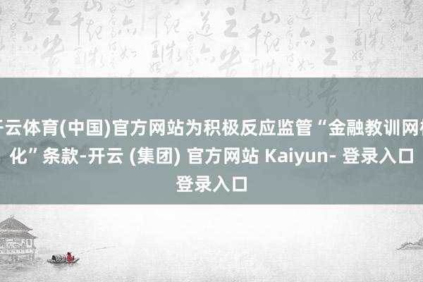 开云体育(中国)官方网站为积极反应监管“金融教训网格化”条款-开云 (集团) 官方网站 Kaiyun- 登录入口
