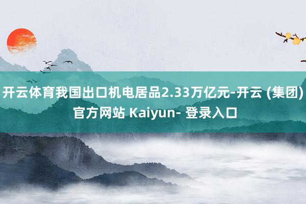 开云体育我国出口机电居品2.33万亿元-开云 (集团) 官方网站 Kaiyun- 登录入口