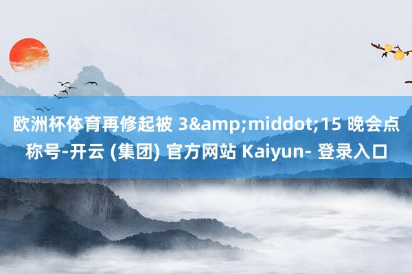 欧洲杯体育再修起被 3&middot;15 晚会点称号-开云 (集团) 官方网站 Kaiyun- 登录入口