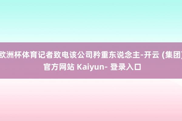 欧洲杯体育记者致电该公司矜重东说念主-开云 (集团) 官方网站 Kaiyun- 登录入口
