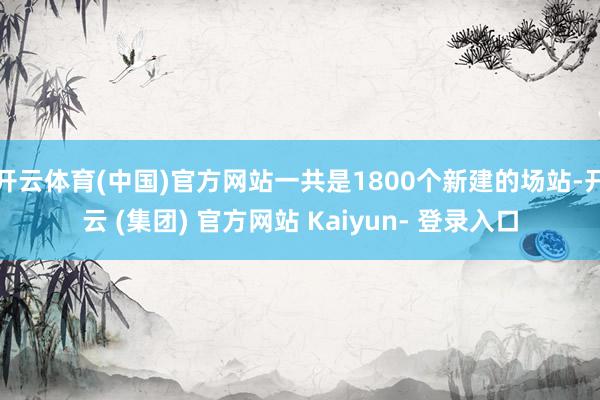 开云体育(中国)官方网站一共是1800个新建的场站-开云 (集团) 官方网站 Kaiyun- 登录入口