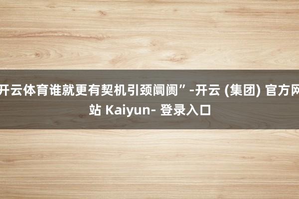 开云体育谁就更有契机引颈阛阓”-开云 (集团) 官方网站 Kaiyun- 登录入口