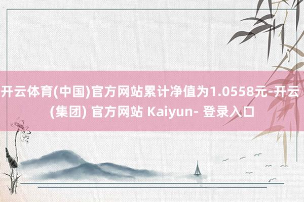 开云体育(中国)官方网站累计净值为1.0558元-开云 (集团) 官方网站 Kaiyun- 登录入口