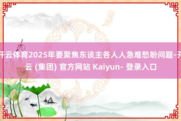 开云体育2025年要聚焦东谈主各人人急难愁盼问题-开云 (集团) 官方网站 Kaiyun- 登录入口