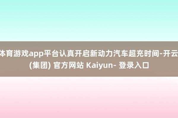 体育游戏app平台认真开启新动力汽车超充时间-开云 (集团) 官方网站 Kaiyun- 登录入口