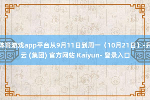 体育游戏app平台从9月11日到周一（10月21日）-开云 (集团) 官方网站 Kaiyun- 登录入口