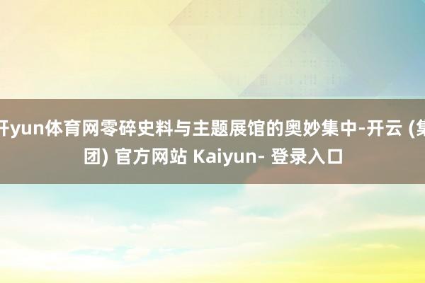 开yun体育网零碎史料与主题展馆的奥妙集中-开云 (集团) 官方网站 Kaiyun- 登录入口