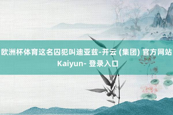 欧洲杯体育　　这名囚犯叫迪亚兹-开云 (集团) 官方网站 Kaiyun- 登录入口
