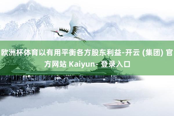 欧洲杯体育以有用平衡各方股东利益-开云 (集团) 官方网站 Kaiyun- 登录入口