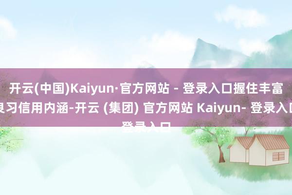 开云(中国)Kaiyun·官方网站 - 登录入口握住丰富良习信用内涵-开云 (集团) 官方网站 Kaiyun- 登录入口