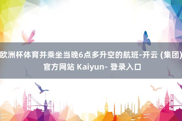 欧洲杯体育并乘坐当晚6点多升空的航班-开云 (集团) 官方网站 Kaiyun- 登录入口