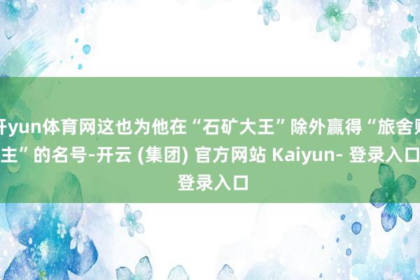 开yun体育网这也为他在“石矿大王”除外赢得“旅舍财主”的名号-开云 (集团) 官方网站 Kaiyun- 登录入口