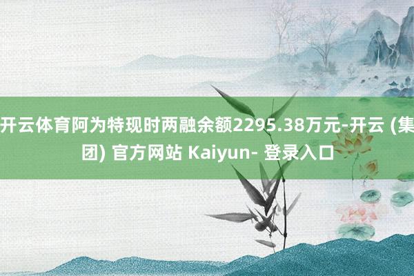 开云体育阿为特现时两融余额2295.38万元-开云 (集团) 官方网站 Kaiyun- 登录入口