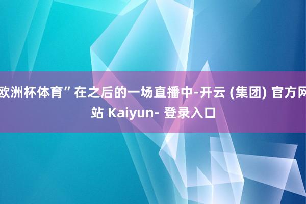 欧洲杯体育”在之后的一场直播中-开云 (集团) 官方网站 Kaiyun- 登录入口