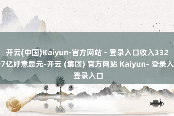 开云(中国)Kaiyun·官方网站 - 登录入口收入332.97亿好意思元-开云 (集团) 官方网站 Kaiyun- 登录入口