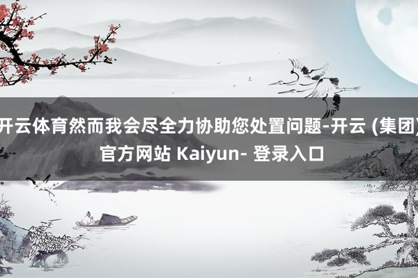开云体育然而我会尽全力协助您处置问题-开云 (集团) 官方网站 Kaiyun- 登录入口
