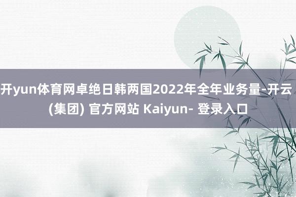 开yun体育网卓绝日韩两国2022年全年业务量-开云 (集团) 官方网站 Kaiyun- 登录入口