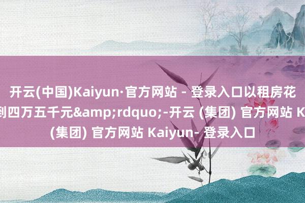 开云(中国)Kaiyun·官方网站 - 登录入口以租房花式在一天内索取到四万五千元&rdquo;-开云 (集团) 官方网站 Kaiyun- 登录入口