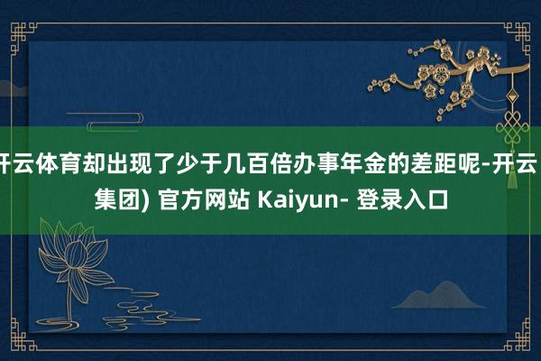 开云体育却出现了少于几百倍办事年金的差距呢-开云 (集团) 官方网站 Kaiyun- 登录入口