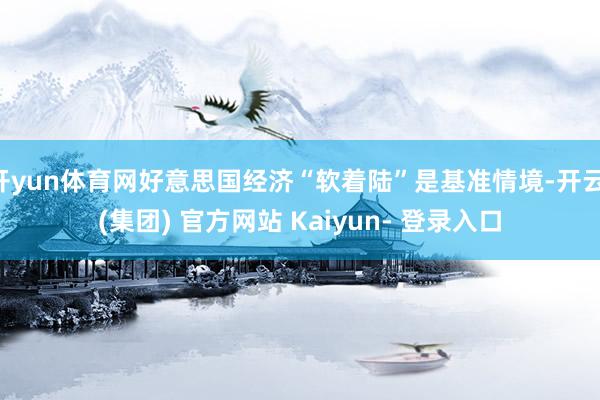 开yun体育网好意思国经济“软着陆”是基准情境-开云 (集团) 官方网站 Kaiyun- 登录入口