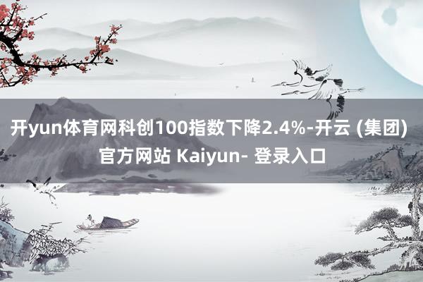 开yun体育网科创100指数下降2.4%-开云 (集团) 官方网站 Kaiyun- 登录入口