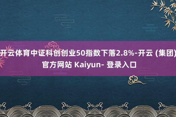 开云体育中证科创创业50指数下落2.8%-开云 (集团) 官方网站 Kaiyun- 登录入口