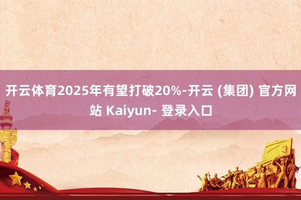 开云体育2025年有望打破20%-开云 (集团) 官方网站 Kaiyun- 登录入口