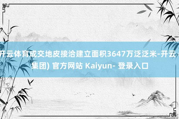 开云体育成交地皮接洽建立面积3647万泛泛米-开云 (集团) 官方网站 Kaiyun- 登录入口