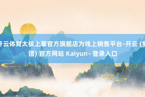 开云体育太极上草官方旗舰店为线上销售平台-开云 (集团) 官方网站 Kaiyun- 登录入口