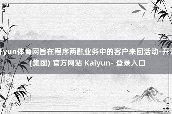 开yun体育网旨在程序两融业务中的客户来回活动-开云 (集团) 官方网站 Kaiyun- 登录入口