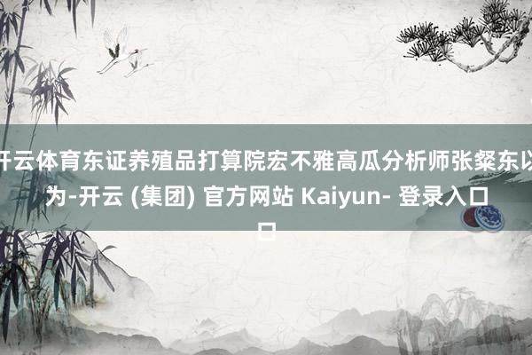 开云体育　　东证养殖品打算院宏不雅高瓜分析师张粲东以为-开云 (集团) 官方网站 Kaiyun- 登录入口