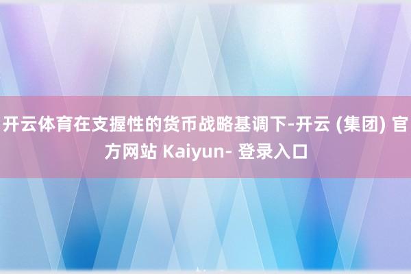 开云体育在支握性的货币战略基调下-开云 (集团) 官方网站 Kaiyun- 登录入口