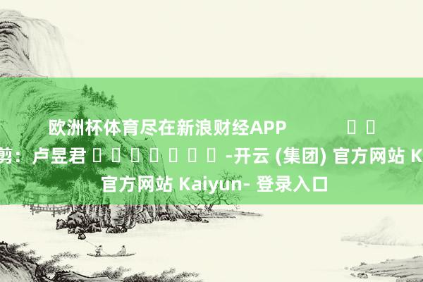 欧洲杯体育尽在新浪财经APP            						背负裁剪：卢昱君 							-开云 (集团) 官方网站 Kaiyun- 登录入口