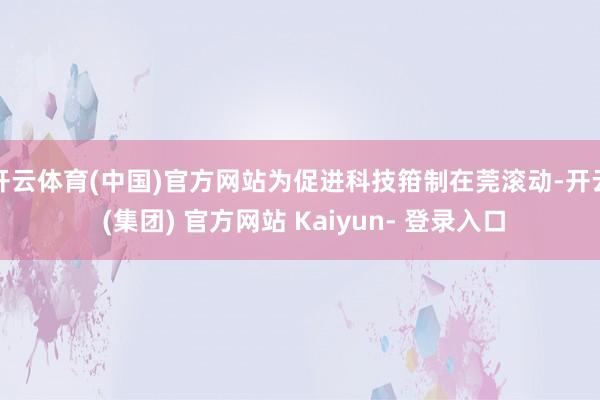开云体育(中国)官方网站为促进科技箝制在莞滚动-开云 (集团) 官方网站 Kaiyun- 登录入口