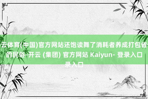 开云体育(中国)官方网站还饱读舞了消耗者养成打包省俭的民俗-开云 (集团) 官方网站 Kaiyun- 登录入口