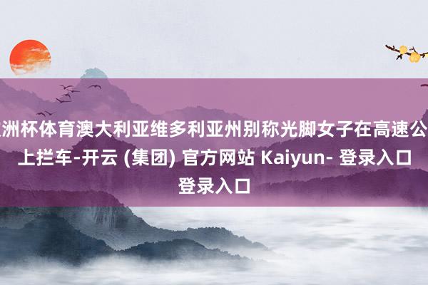 欧洲杯体育澳大利亚维多利亚州别称光脚女子在高速公路上拦车-开云 (集团) 官方网站 Kaiyun- 登录入口