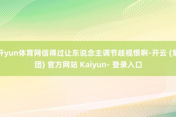 开yun体育网信得过让东说念主调节歧视恨啊-开云 (集团) 官方网站 Kaiyun- 登录入口